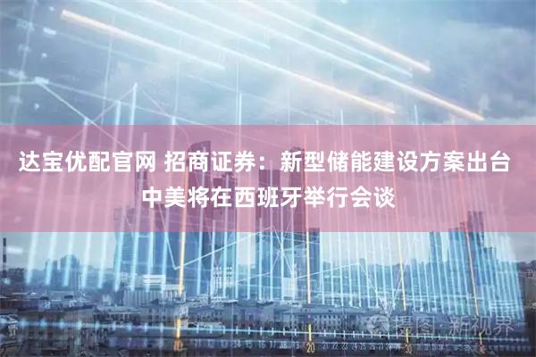 达宝优配官网 招商证券：新型储能建设方案出台 中美将在西班牙举行会谈