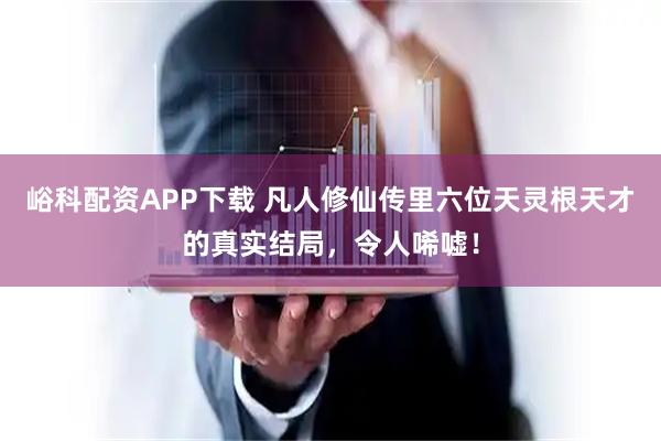 峪科配资APP下载 凡人修仙传里六位天灵根天才的真实结局，令人唏嘘！