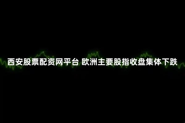 西安股票配资网平台 欧洲主要股指收盘集体下跌