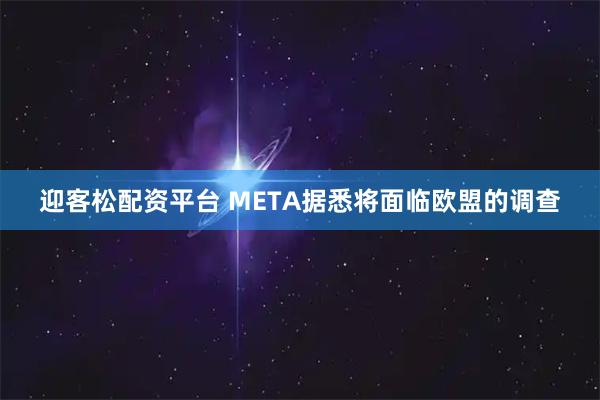 迎客松配资平台 META据悉将面临欧盟的调查