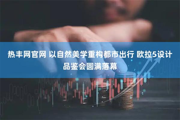 热丰网官网 以自然美学重构都市出行 欧拉5设计品鉴会圆满落幕