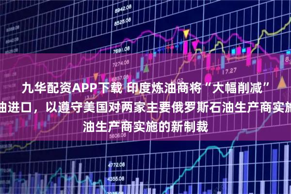 九华配资APP下载 印度炼油商将“大幅削减”俄罗斯原油进口，以遵守美国对两家主要俄罗斯石油生产商实施的新制裁
