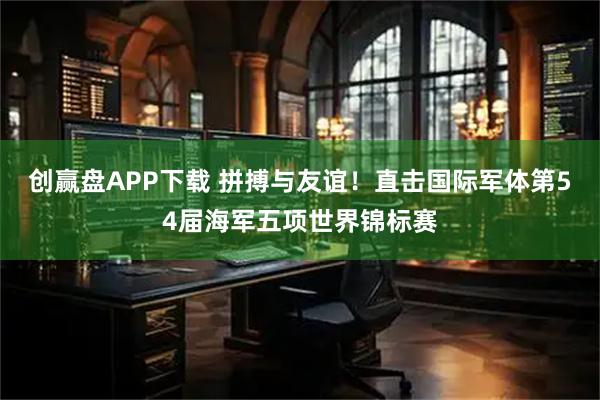 创赢盘APP下载 拼搏与友谊！直击国际军体第54届海军五项世界锦标赛