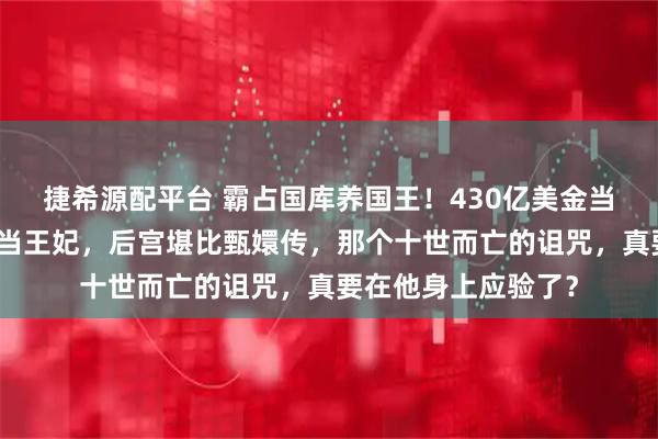 捷希源配平台 霸占国库养国王！430亿美金当零花钱，脱衣舞女当王妃，后宫堪比甄嬛传，那个十世而亡的诅咒，真要在他身上应验了？