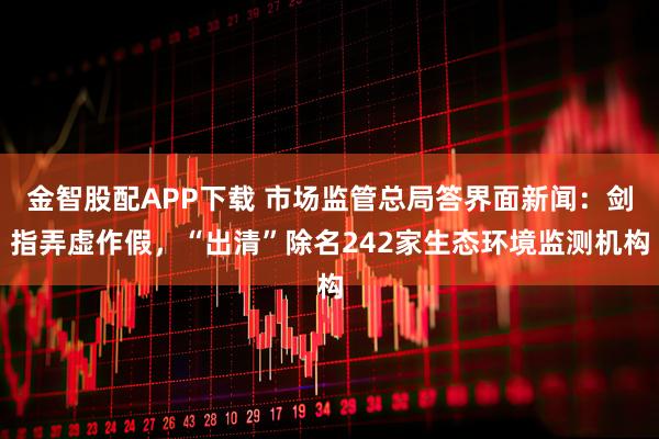 金智股配APP下载 市场监管总局答界面新闻：剑指弄虚作假，“出清”除名242家生态环境监测机构