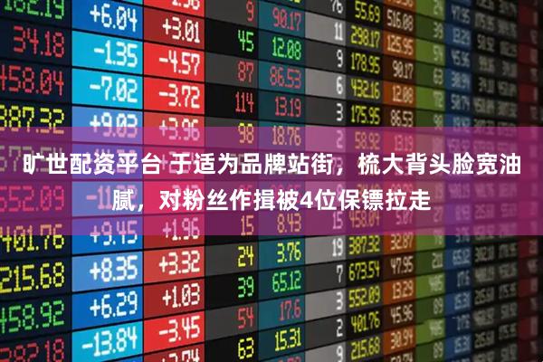 旷世配资平台 于适为品牌站街,梳大背头脸宽油腻,对粉丝作揖被4位保镖拉走