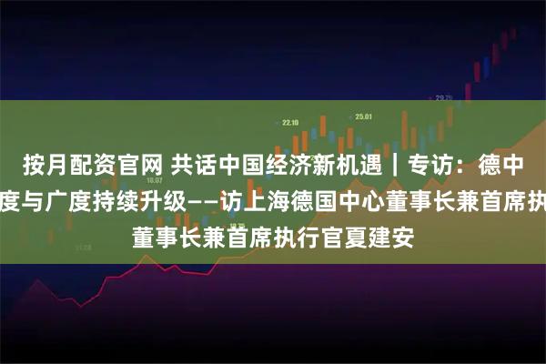 按月配资官网 共话中国经济新机遇｜专访：德中经济合作深度与广度持续升级——访上海德国中心董事长兼首席执行官夏建安