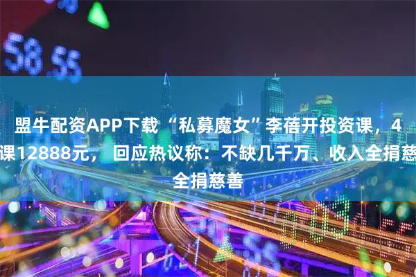 盟牛配资APP下载 “私募魔女”李蓓开投资课，4节课12888元， 回应热议称：不缺几千万、收入全捐慈善