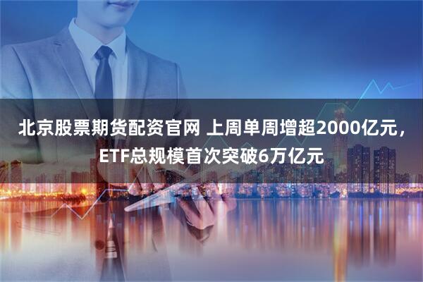 北京股票期货配资官网 上周单周增超2000亿元，ETF总规模首次突破6万亿元