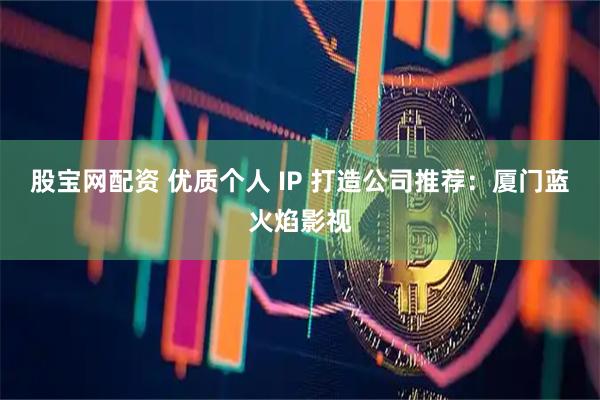 股宝网配资 优质个人 IP 打造公司推荐：厦门蓝火焰影视