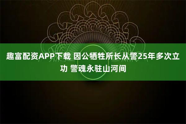 趣富配资APP下载 因公牺牲所长从警25年多次立功 警魂永驻山河间