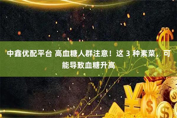 中鑫优配平台 高血糖人群注意！这 3 种素菜，可能导致血糖升高