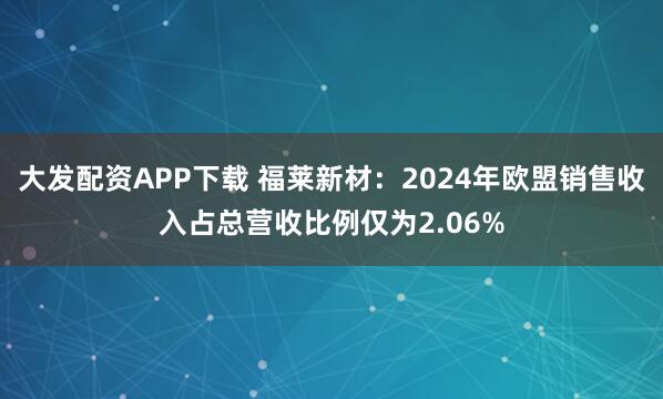 大发配资APP下载 福莱新材：2024年欧盟销售收入占总营收比例仅为2.06%