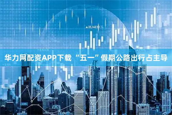 华力网配资APP下载 “五一”假期公路出行占主导