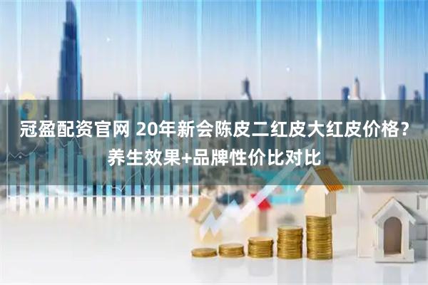 冠盈配资官网 20年新会陈皮二红皮大红皮价格？养生效果+品牌性价比对比