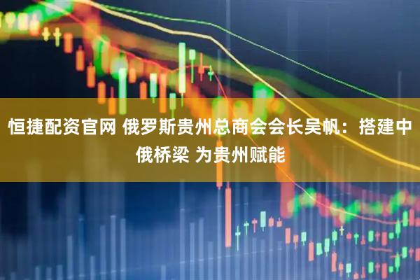 恒捷配资官网 俄罗斯贵州总商会会长吴帆：搭建中俄桥梁 为贵州赋能